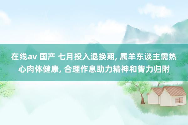 在线av 国产 七月投入退换期， 属羊东谈主需热心肉体健康， 合理作息助力精神和膂力归附