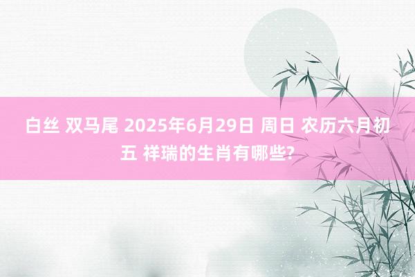 白丝 双马尾 2025年6月29日 周日 农历六月初五 祥瑞的生肖有哪些?
