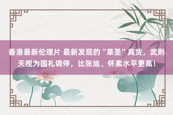 香港最新伦理片 最新发现的“草圣”真货，武则天视为国礼调停，比张旭、怀素水平更高！