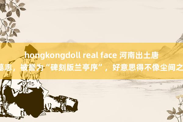 hongkongdoll real face 河南出土唐代墓志，被誉为“碑刻版兰亭序”，好意思得不像尘间之物！