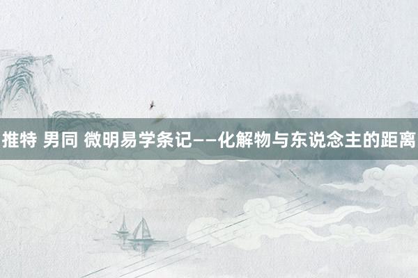 推特 男同 微明易学条记——化解物与东说念主的距离