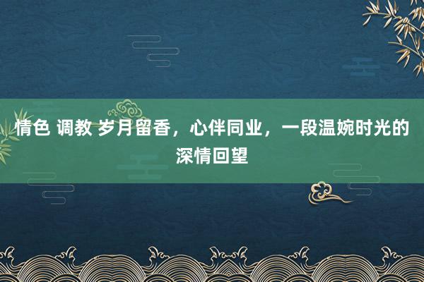情色 调教 岁月留香，心伴同业，一段温婉时光的深情回望