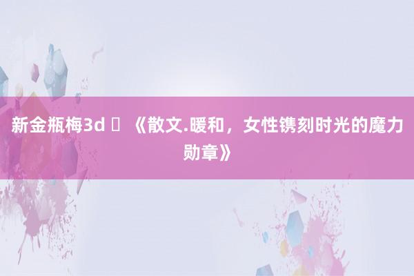 新金瓶梅3d ​《散文.暖和，女性镌刻时光的魔力勋章》