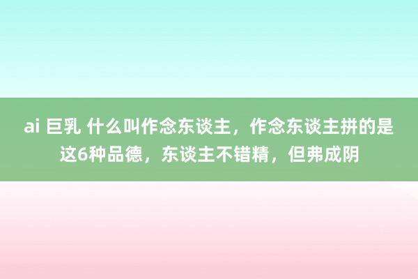 ai 巨乳 什么叫作念东谈主，作念东谈主拼的是这6种品德，东谈主不错精，但弗成阴