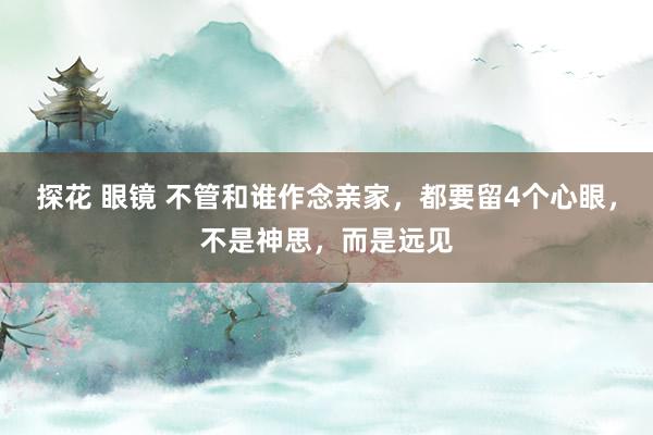 探花 眼镜 不管和谁作念亲家，都要留4个心眼，不是神思，而是远见