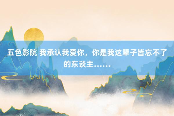 五色影院 我承认我爱你，你是我这辈子皆忘不了的东谈主……