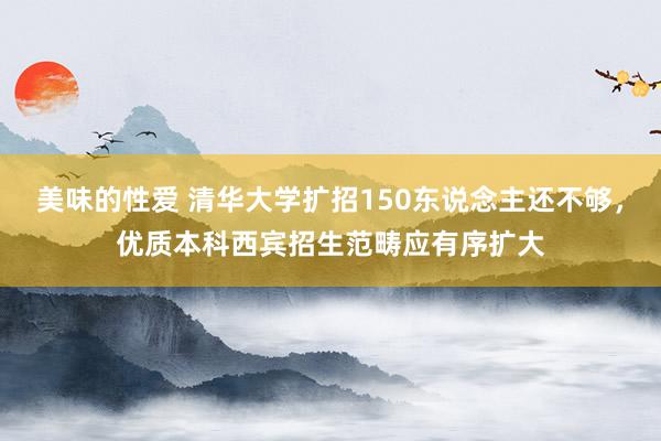 美味的性爱 清华大学扩招150东说念主还不够，优质本科西宾招生范畴应有序扩大
