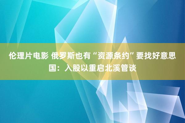 伦理片电影 俄罗斯也有“资源条约”要找好意思国：入股以重启北溪管谈