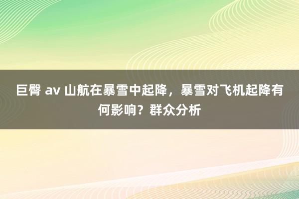 巨臀 av 山航在暴雪中起降，暴雪对飞机起降有何影响？群众分析