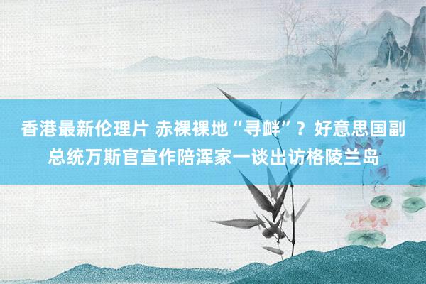 香港最新伦理片 赤裸裸地“寻衅”？好意思国副总统万斯官宣作陪浑家一谈出访格陵兰岛