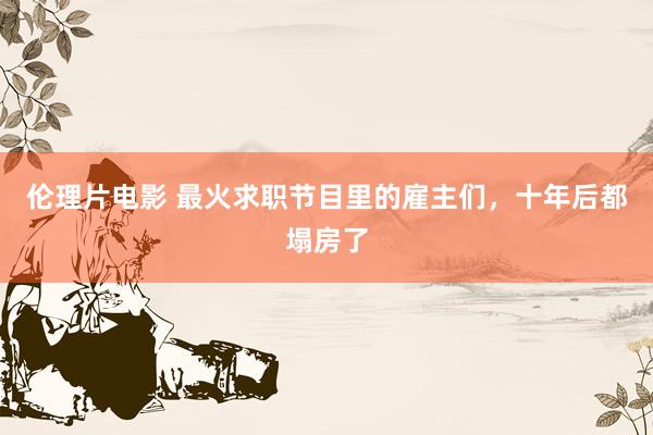 伦理片电影 最火求职节目里的雇主们，十年后都塌房了